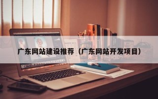 宣汉广东网站建设推荐（广东网站开发项目）