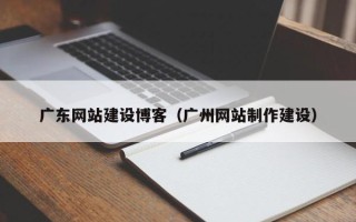 宣汉广东网站建设博客（广州网站制作建设）