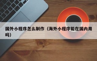 宣汉国外小程序怎么制作（海外小程序能在国内用吗）