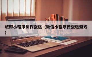 宣汉旅游小程序制作蛋糕（微信小程序做蛋糕游戏）